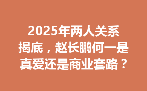 2025年两人关系揭底，赵长鹏何一是真爱还是商业套路？