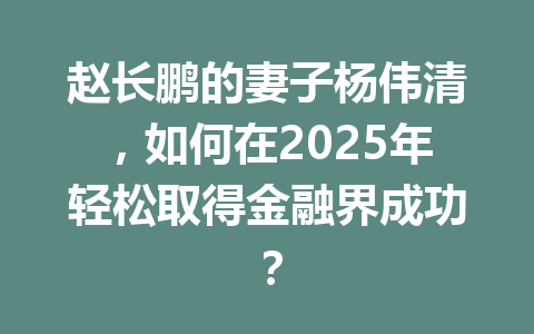 赵长鹏的妻子杨伟清,如何在2025年轻松取得金融界成功? 赵长鹏的妻子杨伟清,如何在2025年轻松取得金融界成功?