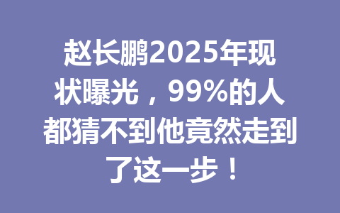 赵长鹏2025年现状曝光,99%的人都猜不到他竟然走到了这一步! 赵长鹏2025年现状曝光,99%的人都猜不到他竟然走到了这一步!