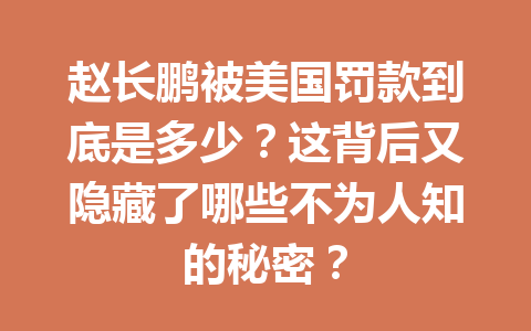 赵长鹏被美国罚款到底是多少?这背后又隐藏了哪些不为人知的秘密? 赵长鹏被美国罚款到底是多少?这背后又隐藏了哪些不为人知的秘密?