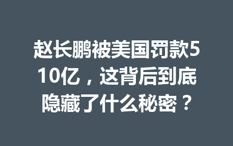 赵长鹏被美国罚款510亿，这背后到底隐藏了什么秘密？