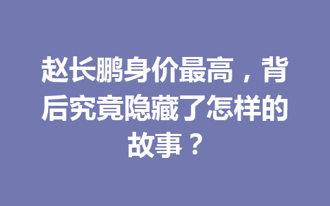 赵长鹏身价最高,背后究竟隐藏了怎样的故事? 赵长鹏身价最高,背后究竟隐藏了怎样的故事?