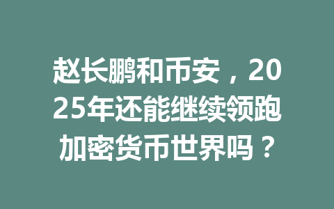 赵长鹏和币安，2025年还能继续领跑加密货币世界吗？