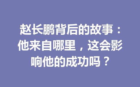 赵长鹏背后的故事:他来自哪里,这会影响他的成功吗? 赵长鹏背后的故事:他来自哪里,这会影响他的成功吗?