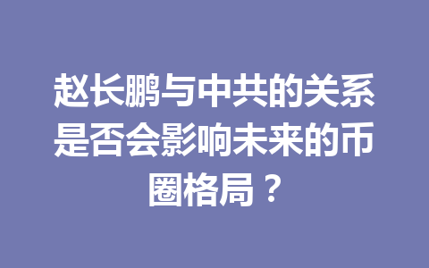 赵长鹏与中共的关系是否会影响未来的币圈格局？