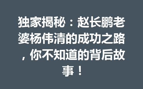 独家揭秘:赵长鹏老婆杨伟清的成功之路,你不知道的背后故事! 独家揭秘:赵长鹏老婆杨伟清的成功之路,你不知道的背后故事!
