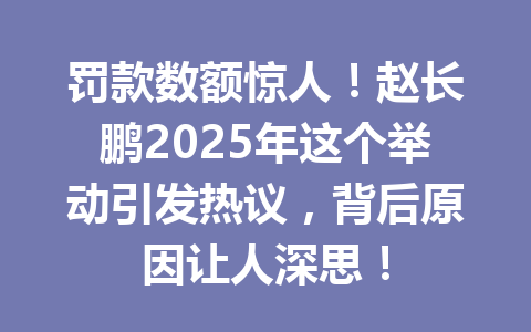 罚款数额惊人！赵长鹏2025年这个举动引发热议，背后原因让人深思！